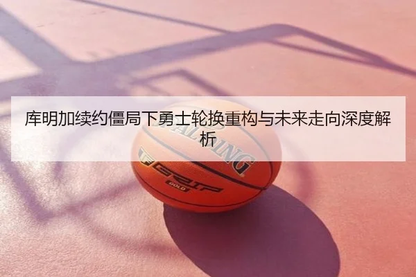 库明加续约僵局下勇士轮换重构与未来走向深度解析